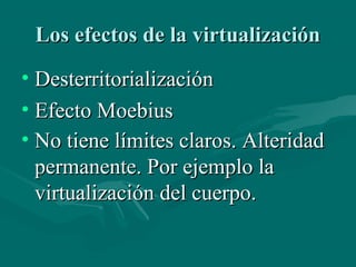 Los efectos de la virtualización
• Desterritorialización
• Efecto Moebius
• No tiene límites claros. Alteridad
  permanente. Por ejemplo la
  virtualización del cuerpo.
 