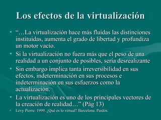 Los efectos de la virtualización
• “…La virtualización hace más fluidas las distinciones
  instituidas, aumenta el grado de libertad y profundiza
  un motor vacío.
• Si la virtualización no fuera más que el peso de una
  realidad a un conjunto de posibles, sería desrealizante
• Sin embargo implica tanta irreversibilidad en sus
  efectos, indeterminación en sus procesos e
  indeterminación en sus esfuerzos como la
  actualización.
• La virtualización es uno de los principales vectores de
  la creación de realidad…” (Pág 13)
•   Lévy Pierre. 1999. ¿Qué es lo virtual? Barcelona. Paidós.
 