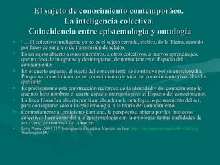 El sujeto de conocimiento contemporáeo.
                 La inteligencia colectiva.
        Coincidencia entre epistemología y ontología
•   “…El colectivo inteligente ya no es el sujeto cerrado, cíclico, de la Tierra, reunido
    por lazos de sangre o de transmisión de relatos.
•   Es un sujeto abierto a otros miembros, a otros colectivos, a nuevos aprendizajes,
    que no cesa de integrarse y desintegrarse, de nomadizar en el Espacio del
    conocimiento.
•   En el cuarto espacio, el sujeto del conocimiento se constituye por su enciclopedia.
    Porque su conocimiento es un conocimiento de vida, un conocimiento vivo, él es lo
    que sabe.
•   Es precisamente esta construcción recíproca de la identidad y del conocimiento lo
    que nos hizo nombrar el cuarto espacio antropológico: el Espacio del conocimiento.
•   La línea filosófica abierta por Kant abandonó la ontología, o pensamiento del ser,
    para consagrarse solo a la epistemología, a la teoría del conocimiento.
•   Contrariamente al criticismo kantiano, la perspectiva abierta por los intelectos
    colectivos hace coincidir a la epistemología con la ontología: tantas cualidades de
    ser como de maneras de conocer.
•   Lévy Pierre. 2004.117. Inteligencia Colectiva. Versión on line. http://inteligenciacolectiva.bvsalud.org
    Washington DC
 