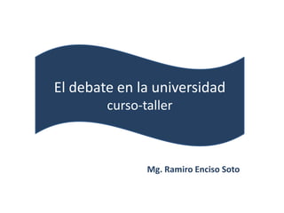 El debate en la universidad
        curso-taller



               Mg. Ramiro Enciso Soto
 