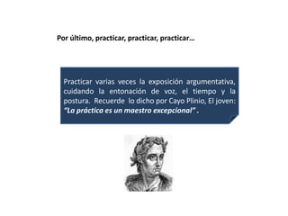 Por último, practicar, practicar, practicar…




  Practicar varias veces la exposición argumentativa,
  cuidando la entonación de voz, el tiempo y la
  postura. Recuerde lo dicho por Cayo Plinio, El joven:
  “La práctica es un maestro excepcional” .
 