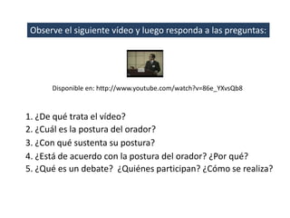 Observe el siguiente vídeo y luego responda a las preguntas:




      Disponible en: http://www.youtube.com/watch?v=86e_YXvsQb8



1. ¿De qué trata el vídeo?
2. ¿Cuál es la postura del orador?
3. ¿Con qué sustenta su postura?
4. ¿Está de acuerdo con la postura del orador? ¿Por qué?
5. ¿Qué es un debate? ¿Quiénes participan? ¿Cómo se realiza?
 