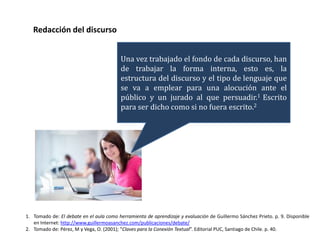 Redacción del discurso


                                         Una vez trabajado el fondo de cada discurso, han
                                         de trabajar la forma interna, esto es, la
                                         estructura del discurso y el tipo de lenguaje que
                                         se va a emplear para una alocución ante el
                                         público y un jurado al que persuadir.1 Escrito
                                         para ser dicho como si no fuera escrito.2




1. Tomado de: El debate en el aula como herramienta de aprendizaje y evaluación de Guillermo Sánchez Prieto. p. 9. Disponible
   en Internet: http://www.guillermoasanchez.com/publicaciones/debate/
2. Tomado de: Pérez, M y Vega, O. (2001); “Claves para la Conexión Textual”. Editorial PUC, Santiago de Chile. p. 40.
 