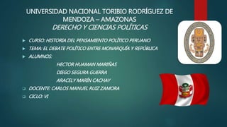 UNIVERSIDAD NACIONAL TORIBIO RODRÍGUEZ DE
MENDOZA – AMAZONAS
DERECHO Y CIENCIAS POLÍTICAS
 CURSO: HISTORIA DEL PENSAMIENTO POLÍTICO PERUANO
 TEMA: EL DEBATE POLÍTICO ENTRE MONARQUÍA Y REPÚBLICA
 ALUMNOS:
HECTOR HUAMAN MARIÑAS
DIEGO SEGURA GUERRA
ARACELY MARÍN CACHAY
 DOCENTE: CARLOS MANUEL RUIZ ZAMORA
 CICLO: VI
 