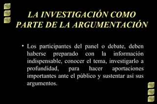 LA INVESTIGACIÓN COMO
PARTE DE LA ARGUMENTACIÓN
• Los participantes del panel o debate, deben
haberse preparado con la información
indispensable, conocer el tema, investigarlo a
profundidad,
para
hacer
aportaciones
importantes ante el público y sustentar así sus
argumentos.

 