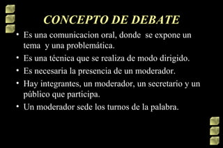 CONCEPTO DE DEBATE
• Es una comunicacion oral, donde se expone un
tema y una problemática.
• Es una técnica que se realiza de modo dirigido.
• Es necesaria la presencia de un moderador.
• Hay integrantes, un moderador, un secretario y un
público que participa.
• Un moderador sede los turnos de la palabra.

 