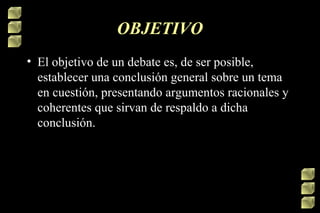 OBJETIVO
• El objetivo de un debate es, de ser posible,
establecer una conclusión general sobre un tema
en cuestión, presentando argumentos racionales y
coherentes que sirvan de respaldo a dicha
conclusión.

 
