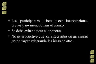 • Los participantes deben hacer intervenciones
breves y no monopolizar el asunto.
• Se debe evitar atacar al oponente.
• No es productivo que los integrantes de un mismo
grupo vayan reiterando las ideas de otro.

 