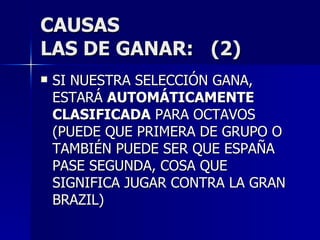 CAUSAS LAS DE GANAR:  (2) SI NUESTRA SELECCIÓN GANA, ESTARÁ  AUTOMÁTICAMENTE CLASIFICADA  PARA OCTAVOS (PUEDE QUE PRIMERA DE GRUPO O TAMBIÉN PUEDE SER QUE ESPAÑA PASE SEGUNDA, COSA QUE SIGNIFICA JUGAR CONTRA LA GRAN BRAZIL) 