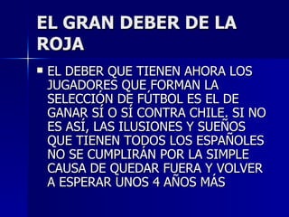 EL GRAN DEBER DE LA ROJA EL DEBER QUE TIENEN AHORA LOS JUGADORES QUE FORMAN LA SELECCIÓN DE FÚTBOL ES EL DE GANAR SÍ O SÍ CONTRA CHILE. SI NO ES ASÍ, LAS ILUSIONES Y SUEÑOS QUE TIENEN TODOS LOS ESPAÑOLES NO SE CUMPLIRÁN POR LA SIMPLE CAUSA DE QUEDAR FUERA Y VOLVER A ESPERAR UNOS 4 AÑOS MÁS 