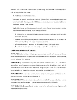 la mala fe es la autenticidad, que consiste en asumir la carga insoslayable de nuestra libertad,ese
es el verdadero imperativo moral.
4. La ética comunicativa o del discurso
Formulada por Jürgen Habermas, el objeti es establecer las condiciones en las que una
comunidadpodría alcanzar, a través del diálogo,unconsensouniversal sobre cuálesdeberser
sus valores, normas y fines morales.
SegúnHabermaslas condicionesque debencumplirse paraalcanzarconsensosque respondan
verdaderamente a los intereses de los interlocutores son:
- El diálogo debe ser público e inclusivo: no puede excluirse a nadie que pueda hacer una
aportación relevante.
- Igualdad en el ejercicio de las facultades de comunicación: a todos se les conceden las
mismas oportunidades para expresarse sobre la materia.
- Exclusión del engaño y la ilusión: los participantes deben creer lo que dicen.
- Ausencia de coacciones: la comunicación debe estar libre de restricciones.
ETICA FORMAL DE KANT Y SU ACTUALIDAD
ÉTICA MATERIAL: Es una éticaempíricaporque sucontenidoesextraídode laexperiencia.Tiene un
objeto como bien supremo establece unas normas para alcanzarlo. La conducta es buena cuando
permite realizar el bien supremo.
ÉTICA FORMAL: (o ética Kantiana) se puede decir que una norma es buena o no a partir de una
característica formal suya, como la posibilidad de ser universal un. Es a ética a priori, vacía de
contenido,cuyasleyesse formulanenimperativoscategóricosyque nonos dice qué tenemosque
hacer (la materia de una acción) sino cómo tenemos que hacerlo (la forma).
ÉTICA AUTÓNOMA: las normas se fundamentan en la razón humana, sin necesidad de recurrir a
nada superior (Dios, naturaleza, autoridad legal…).
ÉTICA HETERÓNOMA: Las normasvienendadasal serhumanodesdefuera,sonobjetivasyexternas
(Dios, naturaleza, autoridad legal…). El ser humano sólo las interioriza y obedece.
ÉTICA TELEOLÓGICA O Aristotélica: La bondad moral de las acciones humanas depende de la
bondad de las consecuencias.
 