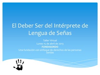 El Deber Ser del Intérprete de
      Lengua de Señas
                      Taller Virtual
                 Lunes 15 de abril de 2013
                     FUNDASORDO
  Una fundación con enfoque de derechos de las personas
                          Sordas
 
