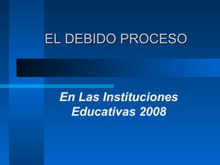 EL DEBIDO PROCESOEL DEBIDO PROCESO
En Las Instituciones
Educativas 2008
 