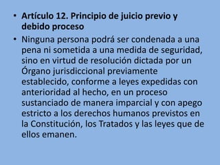 • Artículo 12. Principio de juicio previo y
debido proceso
• Ninguna persona podrá ser condenada a una
pena ni sometida a una medida de seguridad,
sino en virtud de resolución dictada por un
Órgano jurisdiccional previamente
establecido, conforme a leyes expedidas con
anterioridad al hecho, en un proceso
sustanciado de manera imparcial y con apego
estricto a los derechos humanos previstos en
la Constitución, los Tratados y las leyes que de
ellos emanen.
 