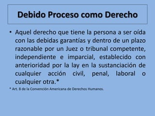 Debido Proceso como Derecho
• Aquel derecho que tiene la persona a ser oída
con las debidas garantías y dentro de un plazo
razonable por un Juez o tribunal competente,
independiente e imparcial, establecido con
anterioridad por la lay en la sustanciación de
cualquier acción civil, penal, laboral o
cualquier otra.*
* Art. 8 de la Convención Americana de Derechos Humanos.
 