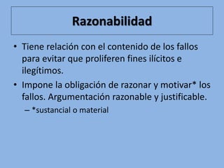 Razonabilidad
• Tiene relación con el contenido de los fallos
para evitar que proliferen fines ilícitos e
ilegítimos.
• Impone la obligación de razonar y motivar* los
fallos. Argumentación razonable y justificable.
– *sustancial o material
 