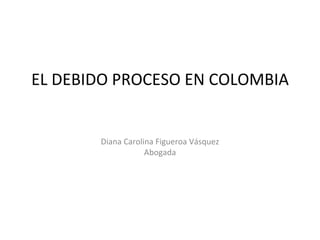 EL DEBIDO PROCESO EN COLOMBIA Diana Carolina Figueroa Vásquez Abogada 
