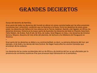 GraNdES dEciErtoS
Dunas del desierto de Namibia.
Gran parte de todos los desiertos del mundo se ubican en zonas caracterizadas por las altas presiones
constantes (ver: anticiclón), condición que no favorece a la lluvia. Entre los desiertos de estas zonas
están: los desiertos del Sáhara (el más extenso de la Tierra), Kalahari, Namib y del Ogaden en África; los
desiertos Arenoso, Victoria en la mayor parte de Australia; los desiertos de Gobi (o Chamō), Kara Kum,
Takla Makán, de Arabia, Rub Al Jalí, de Siria, de Judea, Sinaí-Néguev en Asia, y los desiertos de Arizona-
Sonora, Mojave, Atacama (el más árido del planeta), de Sechura y los Médanos de Paraguaná en
América.
•
Gran parte de los desiertos se deben a su continentalidad, es decir, su extrema distancia del mar: por
ejemplo, el de Gobi y los demás del Asia Central. No llegan hasta ellos los vientos húmedos que
provienen de los océanos.
•
Los desiertos de las costas occidentales del sur de África y de América del Sur se ven afectados por la
presencia de corrientes oceánicas frías que provocan baja hidratación en la atmósfera.
 