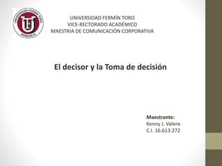 UNIVERSIDAD FERMÍN TORO
VICE-RECTORADO ACADÉMICO
MAESTRIA DE COMUNICACIÓN CORPORATIVA
El decisor y la Toma de decisión
Maestrante:
Kenny J. Valero
C.I. 16.613.272
 