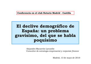 Conferencia en el club Rotario Madrid - Castilla




 El declive demográfico de
    España: un problema
gravísimo, del que se habla
         poquísimo
         Alejandro Macarrón Larumbe
         Consultor de estrategia empresarial y corporate finance


                                    Madrid, 13 de mayo de 2010
 