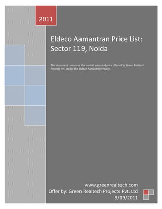 2011

   Eldeco Aamantran Price List:
   Sector 119, Noida
   This document compares the market price and price offered by
   Green Realtech Projects Pvt. Ltd for the Eldeco Aamantran
   Project.


   Real Estate Group Buying: Form a group with like-minded people
   for Eldeco Aamantran Project to avail bulk discount, due
   diligence, and advisory.




                  www.greenrealtech.com
  Offer by: Green Realtech Projects Pvt. Ltd
             +91 9971884499, 9971889899
                                9/19/2011
 