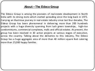 About – The Eldeco Group
The Eldeco Group is among the pioneers of real-estate development in North
India with its strong roots which started spreading since the long back in 1975.
Carrying an illustrious journey in real-estate industry since last four decades, The
Eldeco Group has been phenomenal in delivering more than 200 hundreds
projects with a huge diversity spanning from lush green townships, high-rise
condominiums, commercial complexes, malls and official estates. At present, the
group has been involved in 30 active projects at various stages of execution,
across the country. Talking about the deliveries to this industry, The Eldeco
Group has a huge aggregate area of more than 40 million square feet catering
more than 25,000 happy families.
 