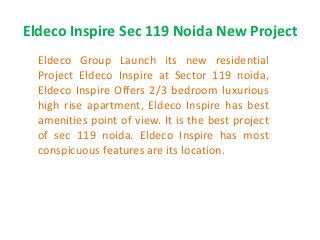 Eldeco Inspire Sec 119 Noida New Project
  Eldeco Group Launch its new residential
  Project Eldeco Inspire at Sector 119 noida,
  Eldeco Inspire Offers 2/3 bedroom luxurious
  high rise apartment, Eldeco Inspire has best
  amenities point of view. It is the best project
  of sec 119 noida. Eldeco Inspire has most
  conspicuous features are its location.
 