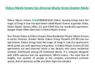 Eldeco Mystic Greens Sec-Omicron Mystic Green Greater Noida
Eldeco Mystic Greens Deal@9899303232 Eldeco housing brings back the
magic of living in Low-rise apartment called Mystic Greens at greater noida.
Eldeco Mystic Greens offers 2,3 and 4 BHK low rise residential apartment.
Aangan Estate Offers Best deal in Eldeco Mystic Greens.
Your Dream Home at Eldeco Group's New Residential Project Mystic Greens
In sector Omicron, Greater Noida. Eldeco Group Presents 2/3 BR Low rise
apartments. Eldeco brings back the magic of living in Low-rise apartments
which greet you with openness and greens. in Eldeco Mystic Greens All the
apartments are well planned inside a low density nine acres residential
complex. Distributed among 28 residential blocks. It is uniquely designed
with 100% spacious low rise apartments. Which means – No more fear of
heights, less number of people in the complex, uncluttered common
spaces, feel of openness unlike any other high-rise complex.
 