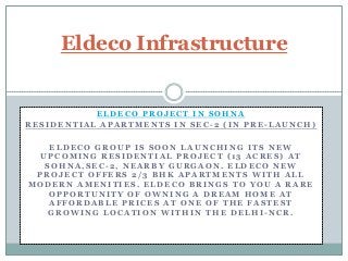 Eldeco Infrastructure

ELDECO PROJECT IN SOHNA
RESIDENTIAL APARTMENTS IN SEC-2 (IN PRE-LAUNCH)

ELDECO GROUP IS SOON LAUNCHING ITS NEW
UPCOMING RESIDENTIAL PROJECT (13 ACRES) AT
SOHNA,SEC-2, NEARBY GURGAON. ELDECO NEW
PROJECT OFFERS 2/3 BHK APARTMENTS WITH ALL
MODERN AMENITIES. ELDECO BRINGS TO YOU A RARE
OPPORTUNITY OF OWNING A DREAM HOME AT
AFFORDABLE PRICES AT ONE OF THE FASTEST
GROWING LOCATION WITHIN THE DELHI-NCR.

 