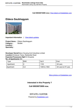 Real Estate Listings from India
                        Real Estate Listing, Buy Sell Rent Property




                                          Call 09930073699 now.| View latest on Estatelister.com



Eldeco Saubhagyam




Important information     | View latest updates

Project Name : Eldeco Saubhagyam
Category :     Builder
Location :
Speciality :


Developer Name: ldeco Housing And Industries Limited
                E
Location Vrindavan Yojna, Raibareilly Road
         :
Expected Possession By :2014 Onwards
No. of Apartments 104
                  :
  Type                    BHK                          Sq ft                   Cost
  Apartment               2                            1103                     24 Lacs
 Apartment                3,4                          1300 to 1842             34 Lacs to 47 Lacs




                                                                      More photos on Estatelister.com



                                 Interested in this Property ?

                                    Call 09930073699 now.




                                   Powered by Estatelister.com




                                                                                                  1/2
 