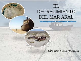 EL
DECRECIMIENTO
DEL MAR ARAL
P. Del Solar; T. Leyva y M. Tenorio
“De polo pesquero a cementerio de barcos”
 