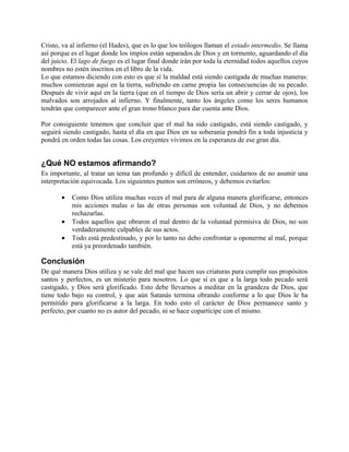 Cristo, va al infierno (el Hades), que es lo que los teólogos llaman el estado intermedio. Se llama
así porque es el lugar donde los impíos están separados de Dios y en tormento, aguardando el día
del juicio. El lago de fuego es el lugar final donde irán por toda la eternidad todos aquellos cuyos
nombres no estén inscritos en el libro de la vida.
Lo que estamos diciendo con esto es que sí la maldad está siendo castigada de muchas maneras:
muchos comienzan aquí en la tierra, sufriendo en carne propia las consecuencias de su pecado.
Después de vivir aquí en la tierra (que en el tiempo de Dios sería un abrir y cerrar de ojos), los
malvados son arrojados al infierno. Y finalmente, tanto los ángeles como los seres humanos
tendrán que comparecer ante el gran trono blanco para dar cuenta ante Dios.

Por consiguiente tenemos que concluir que el mal ha sido castigado, está siendo castigado, y
seguirá siendo castigado, hasta el día en que Dios en su soberanía pondrá fin a toda injusticia y
pondrá en orden todas las cosas. Los creyentes vivimos en la esperanza de ese gran día.


¿Qué NO estamos afirmando?
Es importante, al tratar un tema tan profundo y difícil de entender, cuidarnos de no asumir una
interpretación equivocada. Los siguientes puntos son erróneos, y debemos evitarlos:

       •   Como Dios utiliza muchas veces el mal para de alguna manera glorificarse, entonces
           mis acciones malas o las de otras personas son voluntad de Dios, y no debemos
           rechazarlas.
       •   Todos aquellos que obraron el mal dentro de la voluntad permisiva de Dios, no son
           verdaderamente culpables de sus actos.
       •   Todo está predestinado, y por lo tanto no debo confrontar u oponerme al mal, porque
           está ya preordenado también.

Conclusión
De qué manera Dios utiliza y se vale del mal que hacen sus criaturas para cumplir sus propósitos
santos y perfectos, es un misterio para nosotros. Lo que sí es que a la larga todo pecado será
castigado, y Dios será glorificado. Esto debe llevarnos a meditar en la grandeza de Dios, que
tiene todo bajo su control, y que aún Satanás termina obrando conforme a lo que Dios le ha
permitido para glorificarse a la larga. En todo esto el carácter de Dios permanece santo y
perfecto, por cuanto no es autor del pecado, ni se hace copartícipe con el mismo.
 