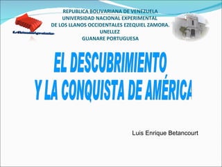 REPUBLICA BOLIVARIANA DE VENEZUELA UNIVERSIDAD NACIONAL EXPERIMENTAL  DE LOS LLANOS OCCIDENTALES EZEQUIEL ZAMORA. UNELLEZ  GUANARE PORTUGUESA Luis Enrique Betancourt EL DESCUBRIMIENTO Y LA CONQUISTA DE AMÉRICA La Univercidad que siembra. 
