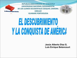 REPUBLICA BOLIVARIANA DE VENEZUELA UNIVERSIDAD NACIONAL EXPERIMENTAL  DE LOS LLANOS OCCIDENTALES EZEQUIEL ZAMORA. UNELLEZ  GUANARE PORTUGUESA Jesús Alberto Díaz G.  Luis Enrique Betancourt EL DESCUBRIMIENTO Y LA CONQUISTA DE AMÉRICA La Univercidad que siembra. 
