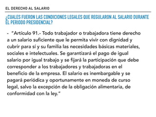 EL DERECHO AL SALARIO
¿CUALES FUERON LAS CONDICIONES LEGALES QUE REGULARON AL SALARIO DURANTE
EL PERIODO PRESIDENCIAL?
- “Artículo 91.- Todo trabajador o trabajadora tiene derecho
a un salario suficiente que le permita vivir con dignidad y
cubrir para sí y su familia las necesidades básicas materiales,
sociales e intelectuales. Se garantizará el pago de igual
salario por igual trabajo y se fijará la participación que debe
corresponder a los trabajadores y trabajadoras en el
beneficio de la empresa. El salario es inembargable y se
pagará periódica y oportunamente en moneda de curso
legal, salvo la excepción de la obligación alimentaria, de
conformidad con la ley.”
 