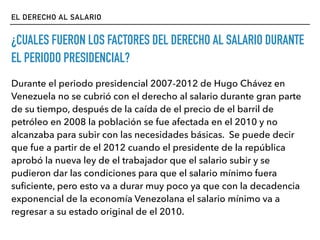 EL DERECHO AL SALARIO
¿CUALES FUERON LOS FACTORES DEL DERECHO AL SALARIO DURANTE
EL PERIODO PRESIDENCIAL?
Durante el periodo presidencial 2007-2012 de Hugo Chávez en
Venezuela no se cubrió con el derecho al salario durante gran parte
de su tiempo, después de la caída de el precio de el barril de
petróleo en 2008 la población se fue afectada en el 2010 y no
alcanzaba para subir con las necesidades básicas. Se puede decir
que fue a partir de el 2012 cuando el presidente de la república
aprobó la nueva ley de el trabajador que el salario subir y se
pudieron dar las condiciones para que el salario mínimo fuera
suﬁciente, pero esto va a durar muy poco ya que con la decadencia
exponencial de la economía Venezolana el salario mínimo va a
regresar a su estado original de el 2010.
 