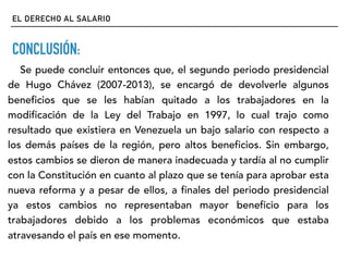 EL DERECHO AL SALARIO
CONCLUSIÓN:
Se puede concluir entonces que, el segundo periodo presidencial
de Hugo Chávez (2007-2013), se encargó de devolverle algunos
beneficios que se les habían quitado a los trabajadores en la
modificación de la Ley del Trabajo en 1997, lo cual trajo como
resultado que existiera en Venezuela un bajo salario con respecto a
los demás países de la región, pero altos beneficios. Sin embargo,
estos cambios se dieron de manera inadecuada y tardía al no cumplir
con la Constitución en cuanto al plazo que se tenía para aprobar esta
nueva reforma y a pesar de ellos, a finales del periodo presidencial
ya estos cambios no representaban mayor beneficio para los
trabajadores debido a los problemas económicos que estaba
atravesando el país en ese momento.
 