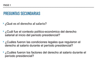 PASO 1
PREGUNTAS SECUNDARIAS
‣ ¿Qué es el derecho al salario?
‣ ¿Cuál fue el contexto político-económico del derecho
salarial al inicio del periodo presidencial?
‣ ¿Cuáles fueron las condiciones legales que regularon el
derecho al salario durante el período presidencial?
‣ ¿Cuáles fueron los factores del derecho al salario durante el
período presidencial?
 
