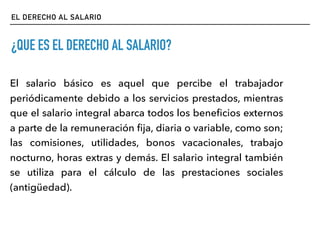 EL DERECHO AL SALARIO
¿QUE ES EL DERECHO AL SALARIO?
El salario básico es aquel que percibe el trabajador
periódicamente debido a los servicios prestados, mientras
que el salario integral abarca todos los beneﬁcios externos
a parte de la remuneración ﬁja, diaria o variable, como son;
las comisiones, utilidades, bonos vacacionales, trabajo
nocturno, horas extras y demás. El salario integral también
se utiliza para el cálculo de las prestaciones sociales
(antigüedad).
 