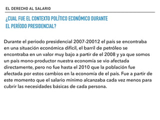 EL DERECHO AL SALARIO
¿CUAL FUE EL CONTEXTO POLÍTICO ECONÓMICO DURANTE
EL PERÍODO PRESIDENCIAL?
Durante el periodo presidencial 2007-20012 el país se encontraba
en una situación económica difícil, el barril de petróleo se
encontraba en un valor muy bajo a partir de el 2008 y ya que somos
un país mono-productor nuestra economía se vio afectada
directamente, pero no fue hasta el 2010 que la población fue
afectada por estos cambios en la economía de el país. Fue a partir de
este momento que el salario mínimo alcanzaba cada vez menos para
cubrir las necesidades básicas de cada persona.
 