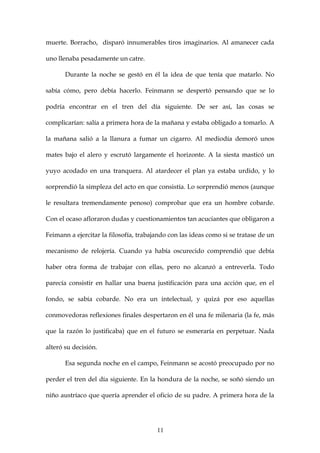 muerte. Borracho, disparó innumerables tiros imaginarios. Al amanecer cada

uno llenaba pesadamente un catre.

       Durante la noche se gestó en él la idea de que tenía que matarlo. No

sabía cómo, pero debía hacerlo. Feinmann se despertó pensando que se lo

podría encontrar en el tren del día siguiente. De ser así, las cosas se

complicarían: salía a primera hora de la mañana y estaba obligado a tomarlo. A

la mañana salió a la llanura a fumar un cigarro. Al mediodía demoró unos

mates bajo el alero y escrutó largamente el horizonte. A la siesta masticó un

yuyo acodado en una tranquera. Al atardecer el plan ya estaba urdido, y lo

sorprendió la simpleza del acto en que consistía. Lo sorprendió menos (aunque

le resultara tremendamente penoso) comprobar que era un hombre cobarde.

Con el ocaso afloraron dudas y cuestionamientos tan acuciantes que obligaron a

Feimann a ejercitar la filosofía, trabajando con las ideas como si se tratase de un

mecanismo de relojería. Cuando ya había oscurecido comprendió que debía

haber otra forma de trabajar con ellas, pero no alcanzó a entreverla. Todo

parecía consistir en hallar una buena justificación para una acción que, en el

fondo, se sabía cobarde. No era un intelectual, y quizá por eso aquellas

conmovedoras reflexiones finales despertaron en él una fe milenaria (la fe, más

que la razón lo justificaba) que en el futuro se esmeraría en perpetuar. Nada

alteró su decisión.

       Esa segunda noche en el campo, Feinmann se acostó preocupado por no

perder el tren del día siguiente. En la hondura de la noche, se soñó siendo un

niño austríaco que quería aprender el oficio de su padre. A primera hora de la




                                        11
 