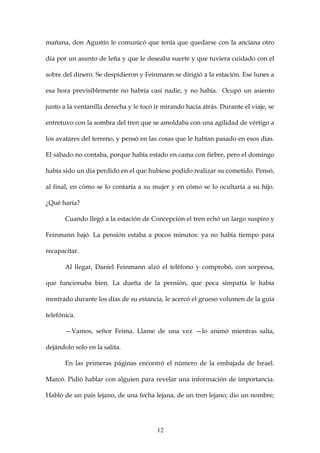 mañana, don Agustín le comunicó que tenía que quedarse con la anciana otro

día por un asunto de leña y que le deseaba suerte y que tuviera cuidado con el

sobre del dinero. Se despidieron y Feinmann se dirigió a la estación. Ese lunes a

esa hora previsiblemente no habría casi nadie, y no había. Ocupó un asiento

junto a la ventanilla derecha y le tocó ir mirando hacia atrás. Durante el viaje, se

entretuvo con la sombra del tren que se amoldaba con una agilidad de vértigo a

los avatares del terreno, y pensó en las cosas que le habían pasado en esos días.

El sábado no contaba, porque había estado en cama con fiebre, pero el domingo

había sido un día perdido en el que hubiese podido realizar su cometido. Pensó,

al final, en cómo se lo contaría a su mujer y en cómo se lo ocultaría a su hijo.

¿Qué haría?

       Cuando llegó a la estación de Concepción el tren echó un largo suspiro y

Feinmann bajó. La pensión estaba a pocos minutos: ya no había tiempo para

recapacitar.

       Al llegar, Daniel Feinmann alzó el teléfono y comprobó, con sorpresa,

que funcionaba bien. La dueña de la pensión, que poca simpatía le había

mostrado durante los días de su estancia, le acercó el grueso volumen de la guía

telefónica.

       —Vamos, señor Feima. Llame de una vez —lo animó mientras salía,

dejándolo solo en la salita.

       En las primeras páginas encontró el número de la embajada de Israel.

Marcó. Pidió hablar con alguien para revelar una información de importancia.

Habló de un país lejano, de una fecha lejana, de un tren lejano; dio un nombre;




                                        12
 
