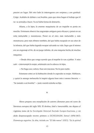 precisó un lugar. Del otro lado lo interrogaron con sorpresa y con gratitud.

Colgó. Acababa de delatar a un hombre, para que otros hagan el trabajo que él

no se animaba a hacer. Ya no había forma de detenerlo.

      Afuera, a lo lejos, la enorme maquinaria de un trapiche se ponía en

marcha. Feinmann observó los engranajes antiguos pero eficaces y pensó en un

reloj ineluctable y monstruoso. Pensó en el otro, más ineluctable y más

monstruoso, pero más efímero también, del que había escapado en sus años de

la infancia, del que había logrado escapar salvando su vida. Supo que él mismo

era un engranaje al fin, de un juego infinito, de una máquina hecha de muchas

máquinas.

      —Desde chica que vengo oyendo que al trapiche lo van a jubilar. Y mire

usté —interrumpió la mujer, señalando con la cabeza a lo lejos.

      —No haga caso, señora. Esas son macanas. No lo para nadie.

      Feinmann entró en la habitación donde lo esperaba su mujer. Hablaron,

y quizá la amarga melancolía le inspiró alguna frase más o menos literaria —

“he matado a un hombre”— justo cuando entraba su hijo.



                                        6



      Ahora preparo una recopilación de autores alemanes para mi curso de

literatura europea del siglo XIX. El destino, fatal e inescrutable, me depara el

vigésimo tomo de la Enciclopedia Universal Ilustrada Europeo-Americana, y mi

dedo despreocupado recorre primero a EICHELBAUM, Samuel (1894-1967).

Dramaturgo argentino. Su obra, iniciada con “El lobo manso” (1917); “En la quietud


                                       13
 