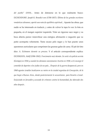 del pueblo” (1919)... Antes de detenerse en lo que realmente busco:

EICHENDORF, Joseph K. Benedict von (1788-1857). Último de los grandes escritores

románticos alemanes, aportó una nota de equilibrio espiritual... Apunto las obras, que

nadie se ha interesado en traducir, y antes de volver la tapa lo veo: la foto es

pequeña, en el margen superior izquierdo. Viste un riguroso saco negro y su

boca abierta parece inmovilizar una enérgica afirmación o negación que su

puño acompaña vehemente. Tiene escaso pelo negro y le han puesto unos

aparatosos auriculares que comprimen las gruesas gafas de carey. El pié de foto

dice: A. Eichmann durante su proceso. Y el artículo correspondiente explica:

EICHMANN, Adolf (1906-1962). Funcionario nazi alemán. Se unió a la policía secreta

(Gestapo) en 1934 y cuando los alemanes anexionaron Austria en 1938, se le encargó el

cometido de deportar a los judíos de ese país... Después de la guerra desapareció, pero en

1960 agentes israelíes localizaron su rastro en la ciudad argentina de Concepción, de la

que huyó a Buenos Aires, donde posteriormente lo secuestraron para llevarlo a Israel.

Enjuiciado en Jerusalén y acusado de crímenes contra la humanidad, fue ahorcado dos

años después.




                                           14
 
