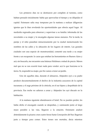 Los primeros días no se destinaron por completo al turismo, como

habían pensado inicialmente: había que aprovechar el tiempo y no dilapidar el

capital. Feinmann salía muy temprano por la mañana a realizar diligencias

ignotas que le iban revelando las oportunidades que ofrecía aquel lugar. Al

mediodía regresaba para almorzar y supervisar a su familia: informaba de las

novedades a su mujer y le encargaba algunas tareas menores. Por la tarde, la

pareja y el niño paseaban minuciosamente por la ciudad memorizando los

nombres de las calles y la ubicación de los lugares de interés. Las grandes

ciudades son una especie de monstruosidad, comentó una tarde a su mujer

frente a un escaparate: lo caras que estaban las herramientas en Buenos Aires y

acá, sin buscarla, me encuentro una balanza Holdman a mitad de precio. Menos

mal que no se nos ocurrió traer nada para vender: acá lo que funciona es la

tierra. Sí, respondió su mujer, por fin vamos a tener un jardín.

       Uno de aquellos días, durante el almuerzo, Alejandro oyó a su padre

predecir documentadamente el declive de la industria azucarera de la capital

tucumana y el auge próximo de la citrícola, en el sur lejano y despoblado de la

provincia. Esa noche no salieron a cenar y Alejandro los oyó discutir en la

habitación.

       A la mañana siguiente abandonaron el hotel. No se pueden perder, les

había dicho el encargado cuando se despedían, y caminando junto al largo

muro paralelo a las vías, llegaron a la estación. Feinmann analizó

detenidamente la pizarra: eran cuatro horas hasta Concepción del Sur; llegarían

justo a tiempo para comer. Estos trenes son mortales, decía mientras




                                         2
 