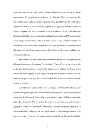 cambiado mucho en esos años. Ahora sobreviven acá, en estas líneas

secundarias de provincias secundarias. En Buenos Aires, en cambio, los

ferrocarriles eran ingleses. ¿Cuánto tiempo había pasado? Más de veinte años.

Algo le dio miedo e hizo un esfuerzo para alejar aquellos recuerdos. Miró la

llanura, un poco más árida en aquella zona, y pensó en el negocio. El sobre con

el dinero palpitaba bajo la camisa, junto al pecho; ¿y si salía mal? Un comentario

de su amigo lo devolvió al tren y al viaje. Mire, le dijo Campero tocando la

ventanilla, están sacrificando un cordero: será por las fiestas; y Feinmann miró

alarmado. No hay de qué preocuparse, don Feima, en el campo la vida es así.

Ya se acostumbraría.

      Era viernes, y el tren de esa noche sería el último en salir de regreso hasta

el lunes siguiente por la mañana. Para la línea El Cruce-Concepción no se podía

pedir más. Feinmann fue reconociendo lentamente el vagón. Del Cruce es mi

abuela, le dijo Campero, y allá tengo dónde parar. Si usté se demora con sus

cosas no se preocupe que hay catre de sobra. Eso si no dice nada su mujer,

ironizó el hombre.

      A medida que el tren entraba en la antigua y destartalada estación, que

no era más que un apeadero, Daniel Feinmann comenzó a sentir un impreciso

temor que le llegaba de lejos. Afuera acechaba el calor. Al llegar, un fuerte

pitido lo estremeció. Vio un grupo de mujeres y de niños que comenzaba a

agolparse contra las ventanillas, ofreciendo desesperadamente productos o

intentando subir. Colgando de una soga estaba la campana que sentencia la

hora de partir. Feinmann se quedó contemplándola un tiempo indefinido.




                                        5
 