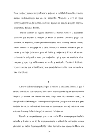 frase existió, y aunque menos literaria quizá en la realidad de aquellos remotos

 parajes sudamericanos que en su         recuerdo, Alejandro la oyó al entrar

 sorpresivamente en la habitación de sus padres, en aquella pensión azarosa,

 esa mañana de lunes de 1960.

        Existió también el regreso aberrante a Buenos Aires y la recobrada

 vocación por reparar el tiempo (el taller de relojería permitió pagar los

 estudios de Alejandro, hasta que obtuvo la beca para España). Existió —como

 nunca antes— la sinagoga de la calle Bulnes y la amorosa devoción por su

 mujer y su hijo (existieron para él Adela y Alejandro). Existió el secreto

 rodeando la enigmática frase que Alejandro oyó y que me confiaría años

 después y que hoy súbitamente recuerdo y entiendo. Existió el indirecto

 crimen enorme que lo justificaba y que pendería imborrable en su memoria, y

 que ocurrió así:



                                        4

      A través del cristal empañado por el masivo y asfixiante aliento, al que él

mismo contribuía, por supuesto, había visto la inesperada figura de un hombre

delgado y sereno, no demasiado viejo (algo más de cincuenta años), de

disciplinado cabello negro. Y con ojos multiplicados (porque eran sus ojos, pero

también los de las miles de víctimas que no tuvieron su suerte), detrás de unos

anteojos de carey, halló la inequívoca mirada del ejecutor.

      Cuando se despertó creyó que era de noche. Una mano apergaminada lo

calmaba y le ofrecía un té. La anciana entraba y salía de la habitación. Afuera

discutían los gallos. Feinmann alzó la vista y descubrió que amanecía. Había una


                                         7
 