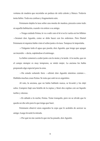 ventana de madera que recortaba un pedazo de cielo celeste y blanco. Todavía

tenía fiebre. Todo era confuso y fragmentario aún.

      Feinmann dejaba la taza sobre una mesita de madera, precaria como todo

en aquella habitación, cuando vio entrar a su amigo.

      —Tenga cuidado Feima, le va a salir caro el té si se le vuelca en los billetes

—bromeó don Agustín, como se debe hacer con los enfermos. Pero Daniel

Feinmann ni siquiera había visto el sobre junto a la taza. Tampoco le importaba.

      —Tráigame toda el agua que pueda, don Agustín, que tengo que apagar

un incendio —decía, sujetándose el estómago.

      La fiebre comenzó a ceder junto con la siesta y la tarde. A la noche, que en

el campo siempre es muy temprano, se sintió mejor. La anciana les había

preparado algo especial para la cena.

      —Ha estado soñando fiero —afirmó don Agustín mientras comían—.

Hablaba muchas cosas Feima. Se nota que usté no es argentino.

      Al rato, la anciana, que no había hablado nunca, se levantó y los dejó

solos. Campero bajó una botella de la repisa y llenó dos copitas con un líquido

turbio y oloroso.

      —Es sábado a la noche, Feima. Tome tranquilo, pero no se olvide que le

queda un día solo para lo que tenga que hacé.

      Feinmann observó unos segundos la copa que le acababa de acercar su

amigo. Luego levantó la mirada.

      —Por qué no me cuenta lo que me ha pasado, don Agustín.




                                         8
 