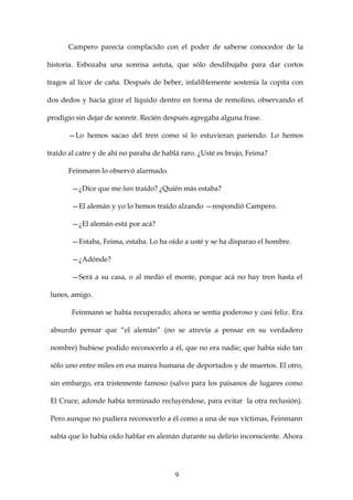 Campero parecía complacido con el poder de saberse conocedor de la

historia. Esbozaba una sonrisa astuta, que sólo desdibujaba para dar cortos

tragos al licor de caña. Después de beber, infaliblemente sostenía la copita con

dos dedos y hacía girar el líquido dentro en forma de remolino, observando el

prodigio sin dejar de sonreír. Recién después agregaba alguna frase.

      —Lo hemos sacao del tren como si lo estuvieran pariendo. Lo hemos

traído al catre y de ahí no paraba de hablá raro. ¿Usté es brujo, Feima?

      Feinmann lo observó alarmado.

        —¿Dice que me han traído? ¿Quién más estaba?

        —El alemán y yo lo hemos traído alzando —respondió Campero.

        —¿El alemán está por acá?

        —Estaba, Feima, estaba. Lo ha oído a usté y se ha disparao el hombre.

        —¿Adónde?

        —Será a su casa, o al medio el monte, porque acá no hay tren hasta el

 lunes, amigo.

        Feinmann se había recuperado; ahora se sentía poderoso y casi feliz. Era

 absurdo pensar que “el alemán” (no se atrevía a pensar en su verdadero

 nombre) hubiese podido reconocerlo a él, que no era nadie; que había sido tan

 sólo uno entre miles en esa marea humana de deportados y de muertos. El otro,

 sin embargo, era tristemente famoso (salvo para los paisanos de lugares como

 El Cruce, adonde había terminado recluyéndose, para evitar la otra reclusión).

 Pero aunque no pudiera reconocerlo a él como a una de sus víctimas, Feinmann

 sabía que lo había oído hablar en alemán durante su delirio inconsciente. Ahora




                                         9
 
