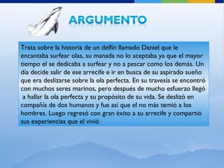 Trata sobre la historia de un delfín llamado Daniel que le encantaba surfear olas, su manada no lo aceptaba ya que el mayor tiempo el se dedicaba a surfear y no a pescar como los demás. Un día decide salir de ese arrecife e ir en busca de su aspirado sueño que era deslizarse sobre la ola perfecta. En su travesía se encontró con muchos seres marinos, pero después de mucho esfuerzo llegó  a hallar la ola perfecta y su propósito de su vida. Se deslizó en compañía de dos humanos y fue así que el no más temió a los hombres. Luego regresó con gran éxito a su arrecife y compartió sus experiencias que el vivió 